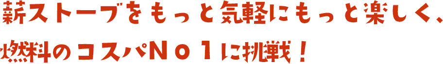 薪ストーブをもっと気軽にもっと楽しく、燃料のコスパＮｏ１に挑戦！